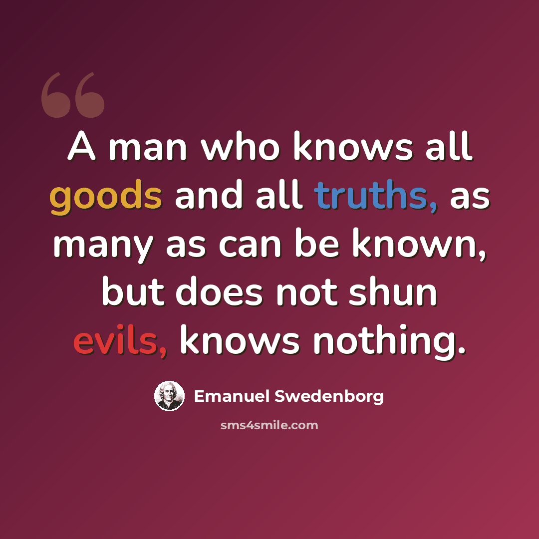 “A man who knows all goods and all truths, as many as can be known, but does not shun evils, knows nothing.” quote by Emanuel Swedenborg