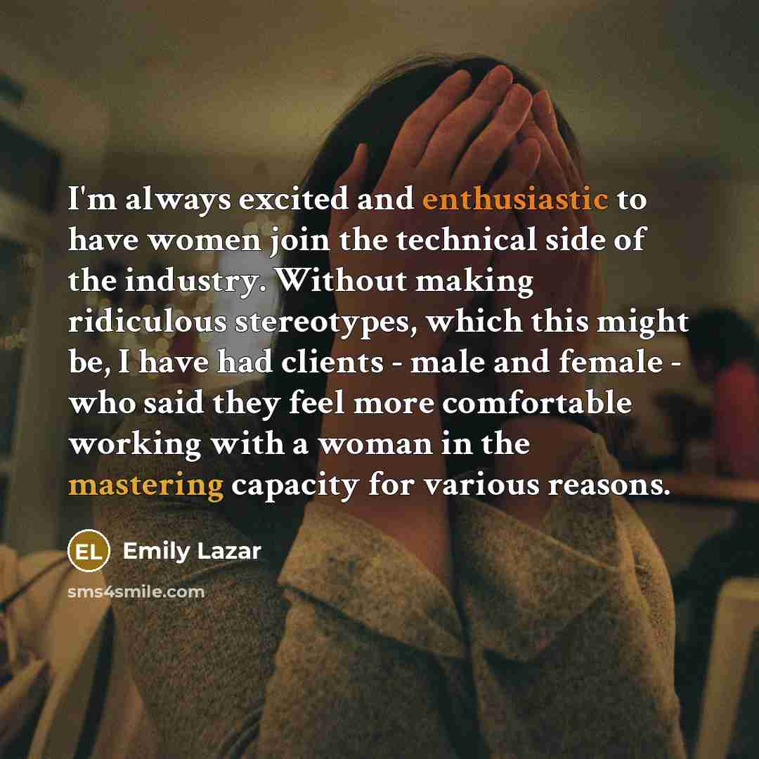 “I'm always excited and enthusiastic to have women join the technical side of the industry. Without making ridiculous stereotypes, which this might be, I have had clients - male and female - who said they feel more comfortable working with a woman in the mastering capacity for various reasons.” quote by Emily Lazar