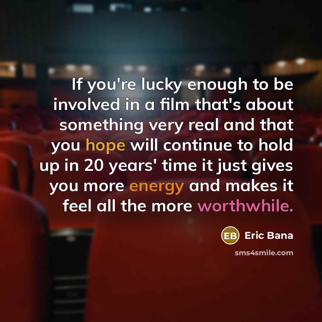 “If you're lucky enough to be involved in a film that's about something very real and that you hope will continue to hold up in 20 years' time it just gives you more energy and makes it feel all the more worthwhile.” quote by Eric Bana