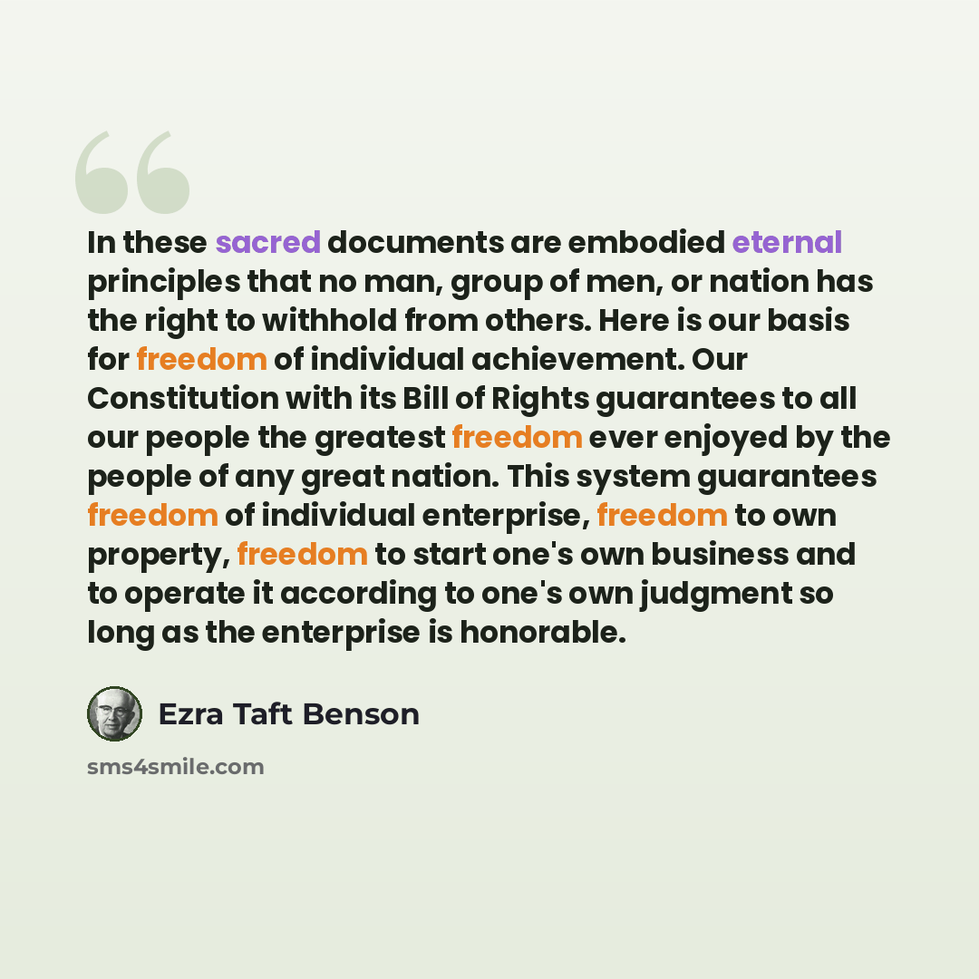 “In these sacred documents are embodied eternal principles that no man, group of men, or nation has the right to withhold from others. Here is our basis for freedom of individual achievement. Our Constitution with its Bill of Rights guarantees to all our people the greatest freedom ever enjoyed by…” quote by Ezra Taft Benson