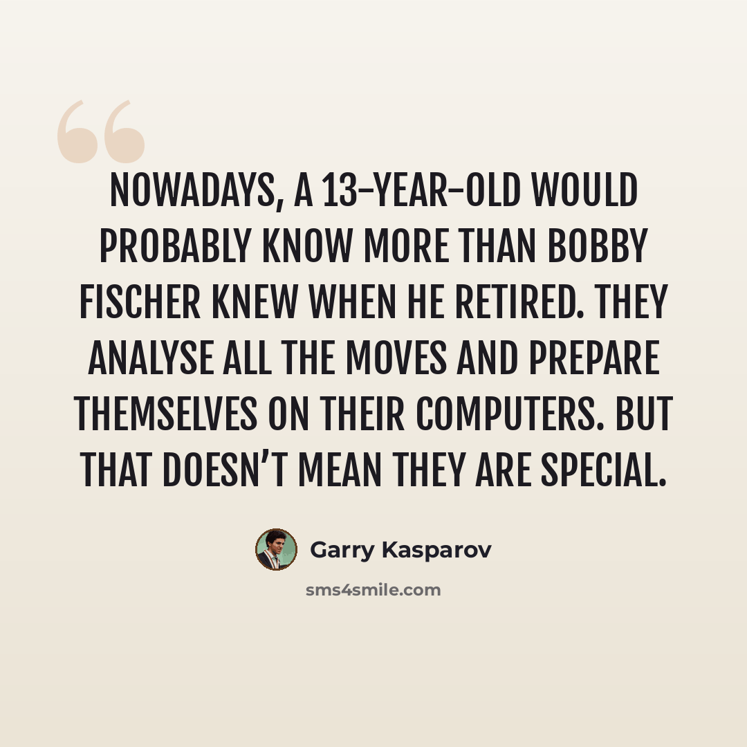 “Nowadays, a 13-year-old would probably know more than Bobby Fischer knew when he retired. They analyse all the moves and prepare themselves on their computers. But that doesn’t mean they are special.” quote by Garry Kasparov