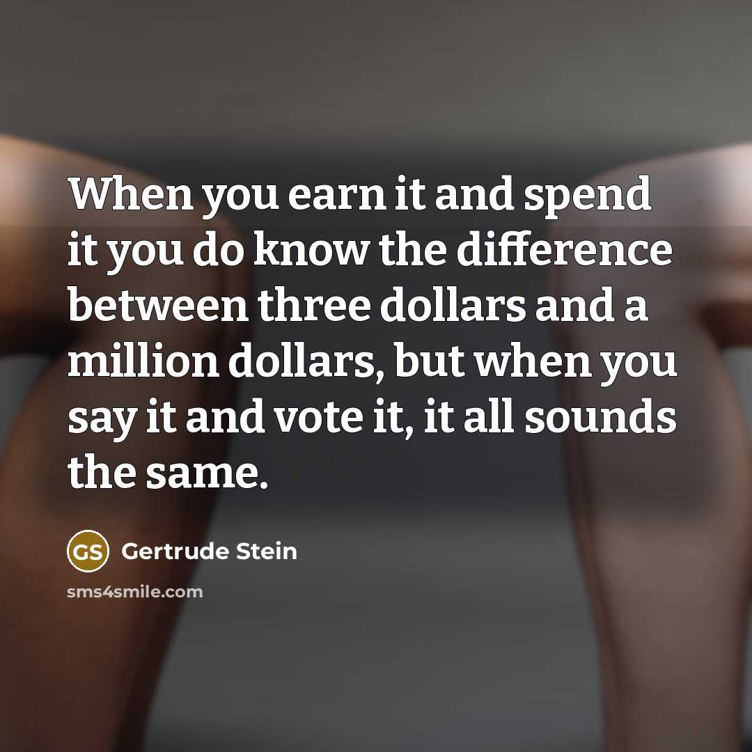 “When you earn it and spend it you do know the difference between three dollars and a million dollars, but when you say it and vote it, it all sounds the same.” quote by Gertrude Stein