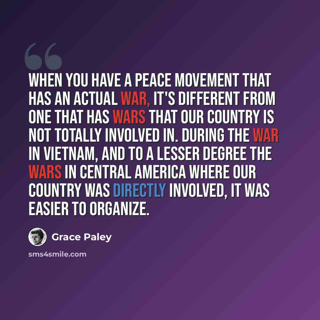 “When you have a peace movement that has an actual war, it's different from one that has wars that our country is not totally involved in. During the war in Vietnam, and to a lesser degree the wars in Central America where our country was directly involved, it was easier to organize.” quote by Grace Paley