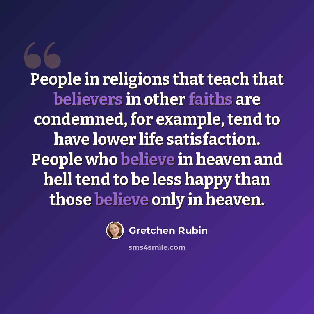 “People in religions that teach that believers in other faiths are condemned, for example, tend to have lower life satisfaction. People who believe in heaven and hell tend to be less happy than those believe only in heaven.” quote by Gretchen Rubin