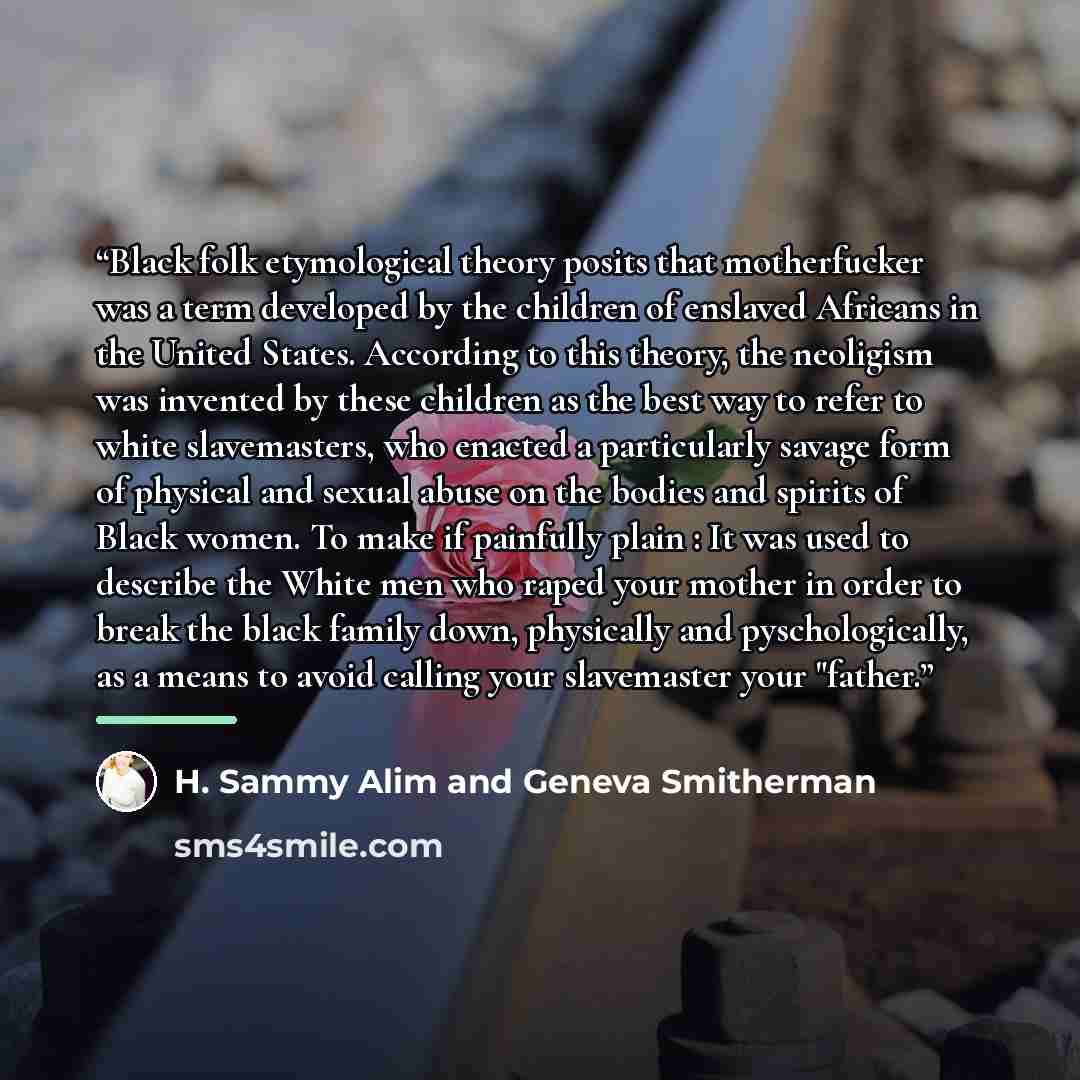 “Black folk etymological theory posits that motherfucker was a term developed by the children of enslaved Africans in the United States. According to this theory, the neoligism was invented by these children as the best way to refer to white slavemasters, who enacted a particularly savage form of…” quote by H. Sammy Alim and Geneva Smitherman