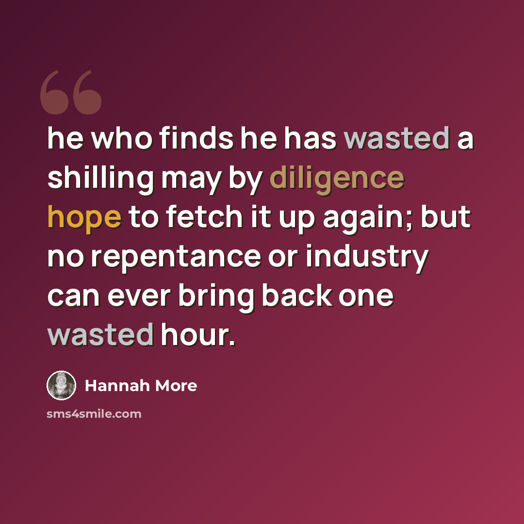 “he who finds he has wasted a shilling may by diligence hope to fetch it up again; but no repentance or industry can ever bring back one wasted hour.” quote by Hannah More