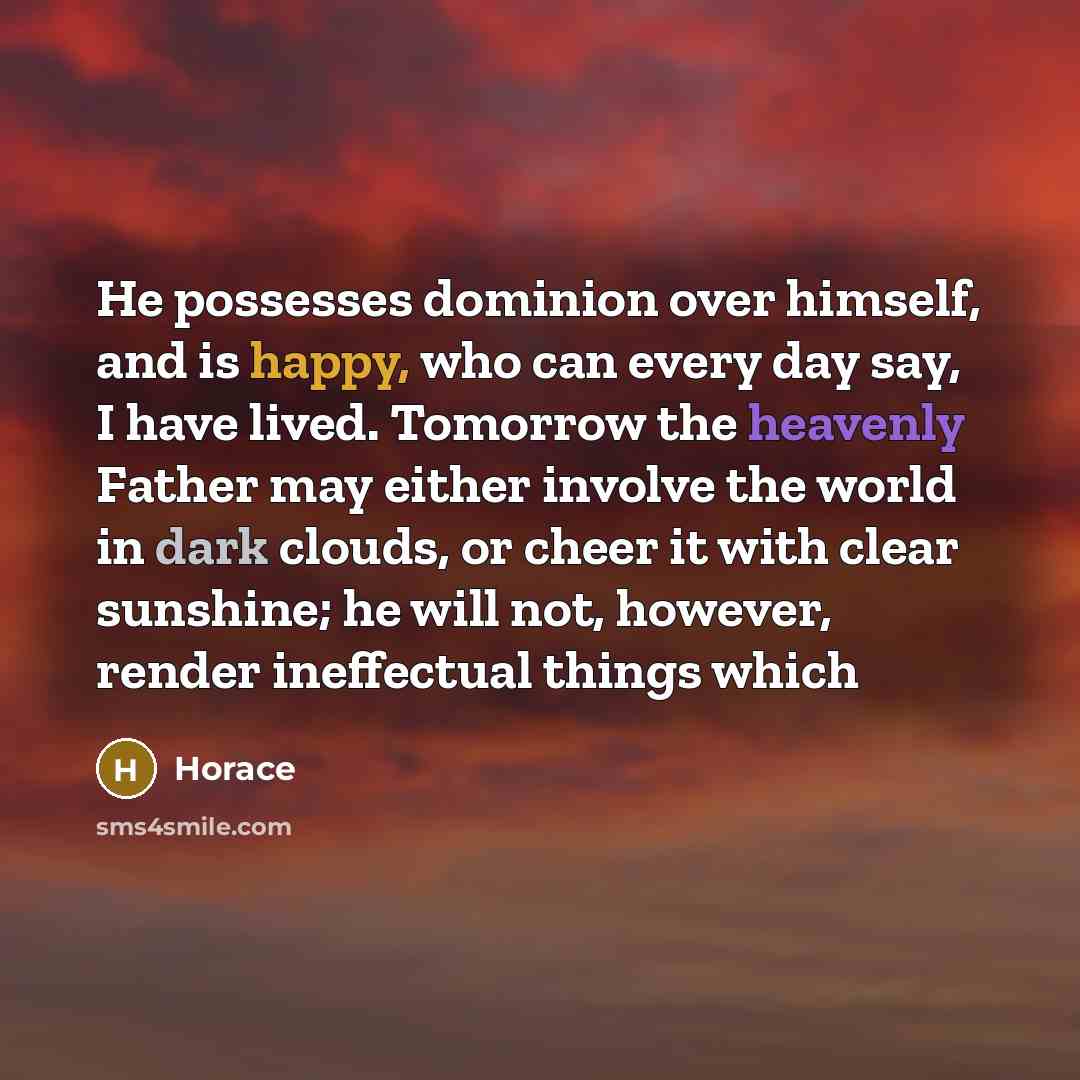 “He possesses dominion over himself, and is happy, who can every day say, I have lived. Tomorrow the heavenly Father may either involve the world in dark clouds, or cheer it with clear sunshine; he will not, however, render ineffectual things which” quote by Horace