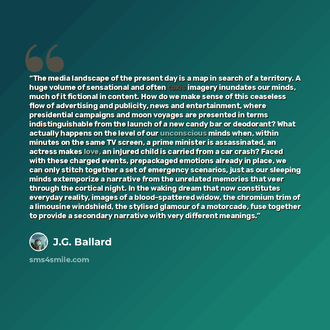 “The media landscape of the present day is a map in search of a territory. A huge volume of sensational and often toxic imagery inundates our minds, much of it fictional in content. How do we make sense of this ceaseless flow of advertising and publicity, news and entertainment, where presidential…” quote by J.G. Ballard