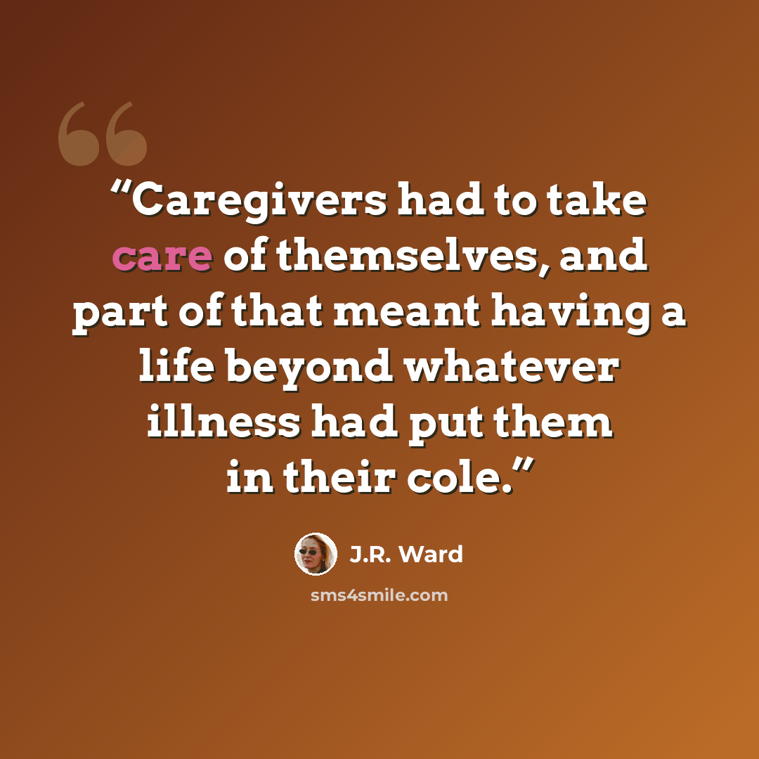 “Caregivers had to take care of themselves, and part of that meant having a life beyond whatever illness had put them in their cole.” quote by J.R. Ward