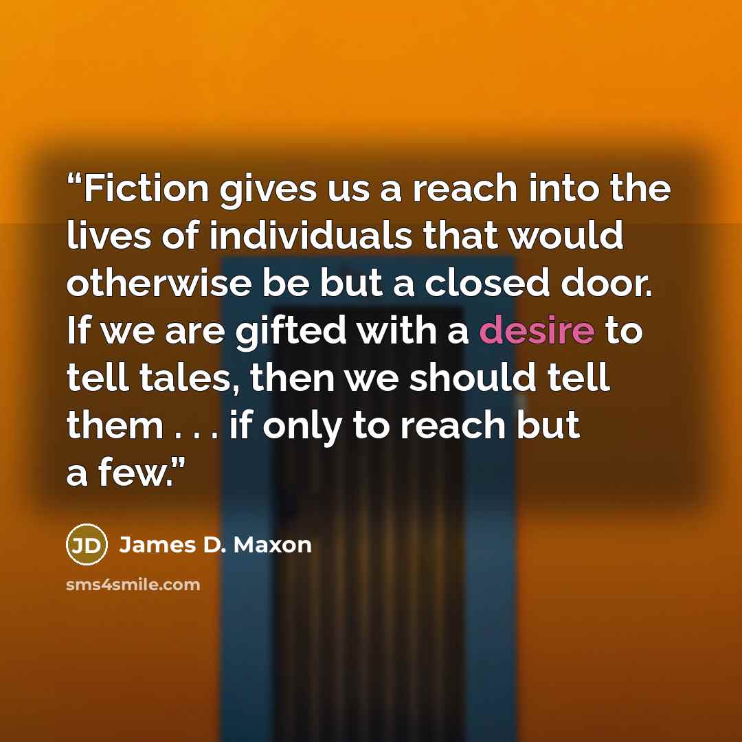“Fiction gives us a reach into the lives of individuals that would otherwise be but a closed door. If we are gifted with a desire to tell tales, then we should tell them . . . if only to reach but a few.” quote by James D. Maxon
