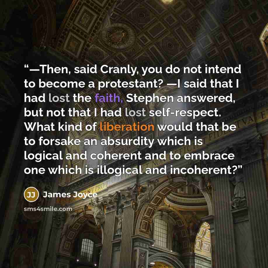 “—Then, said Cranly, you do not intend to become a protestant? —I said that I had lost the faith, Stephen answered, but not that I had lost self-respect. What kind of liberation would that be to forsake an absurdity which is logical and coherent and to embrace one which is illogical and incoherent?” quote by James Joyce