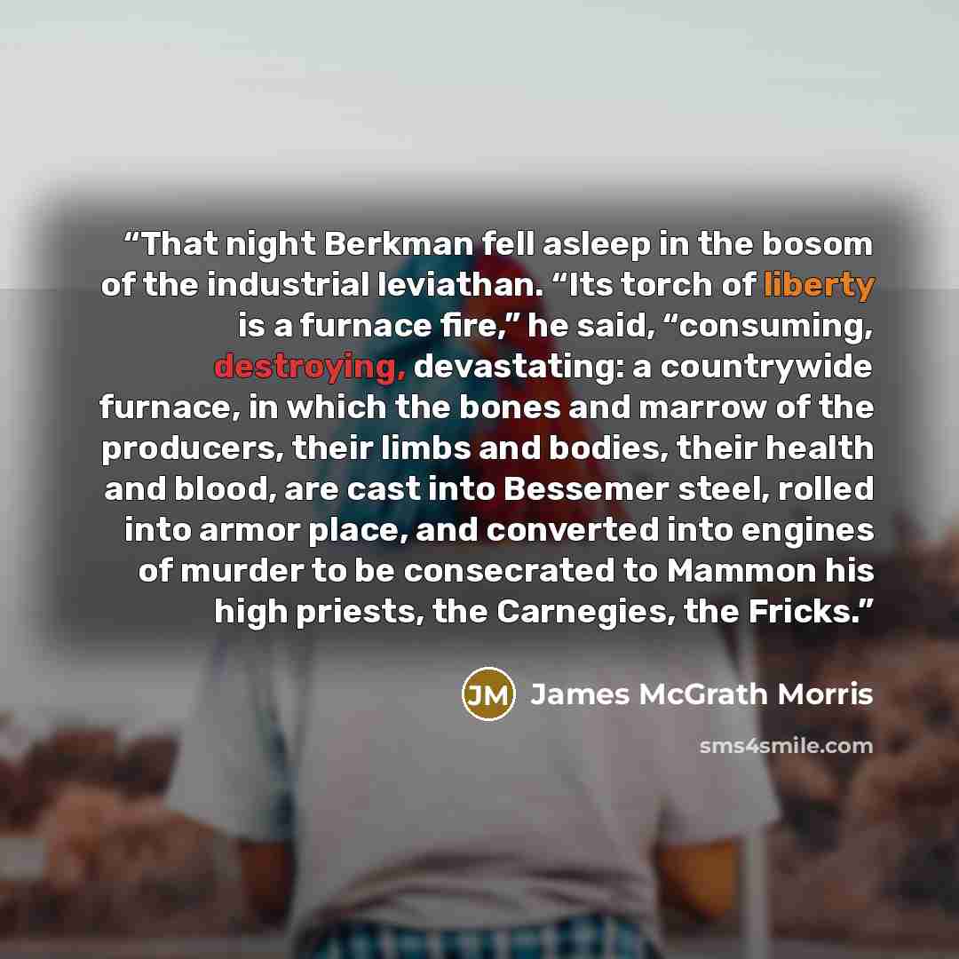 “That night Berkman fell asleep in the bosom of the industrial leviathan. “Its torch of liberty is a furnace fire,” he said, “consuming, destroying, devastating: a countrywide furnace, in which the bones and marrow of the producers, their limbs and bodies, their health and blood, are cast into…” quote by James McGrath Morris