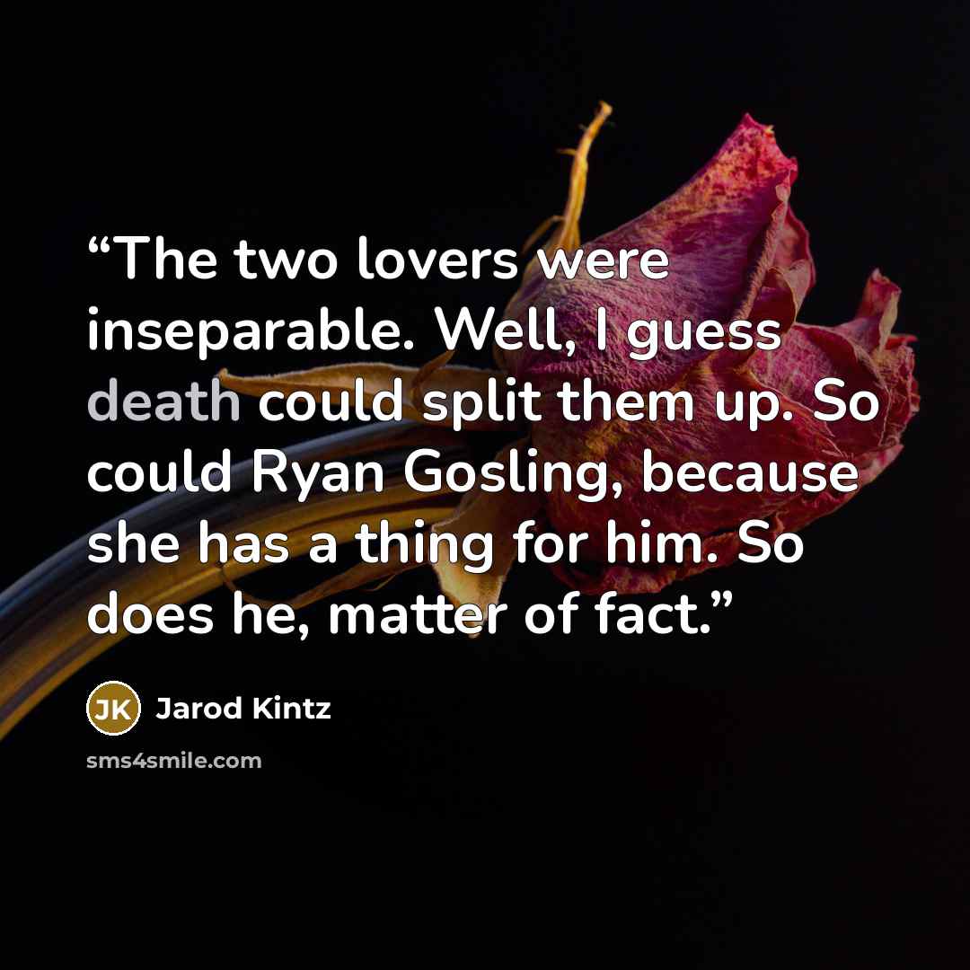“The two lovers were inseparable. Well, I guess death could split them up. So could Ryan Gosling, because she has a thing for him. So does he, matter of fact.” quote by Jarod Kintz