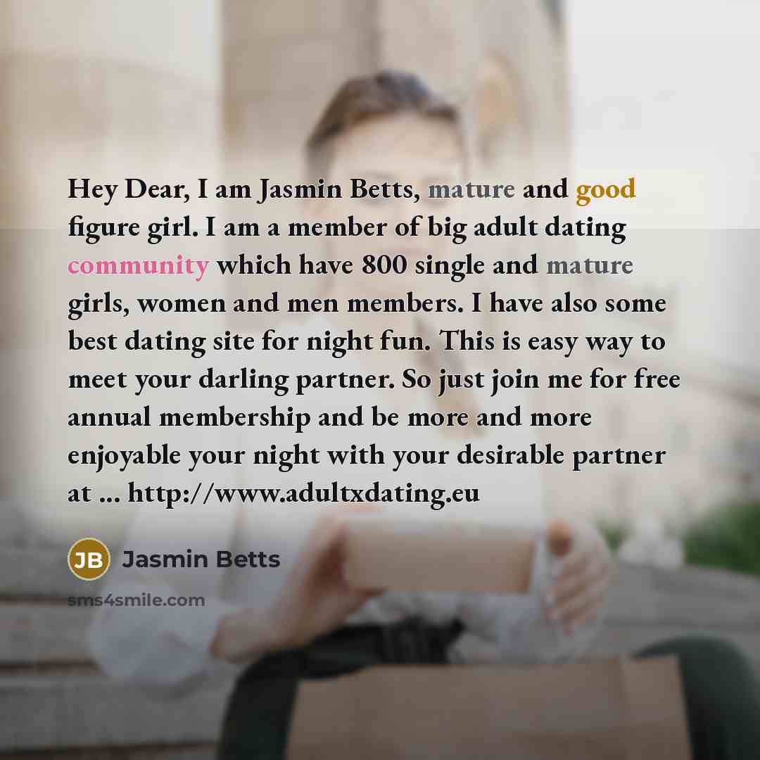 “Hey Dear, I am Jasmin Betts, mature and good figure girl. I am a member of big adult dating community which have 800 single and mature girls, women and men members. I have also some best dating site for night fun. This is easy way to meet your darling partner. So just join me for free annual…” quote by Jasmin Betts