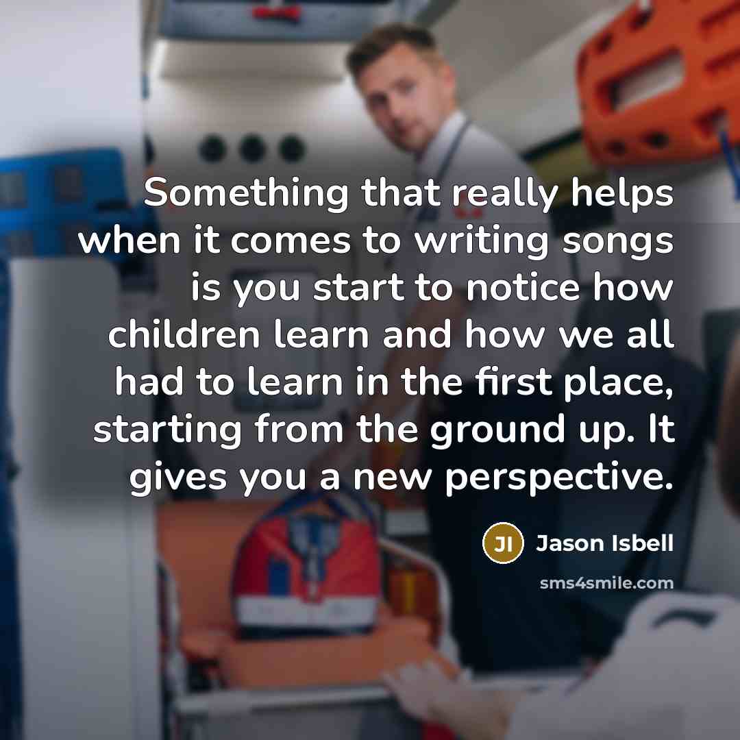 “Something that really helps when it comes to writing songs is you start to notice how children learn and how we all had to learn in the first place, starting from the ground up. It gives you a new perspective.” quote by Jason Isbell