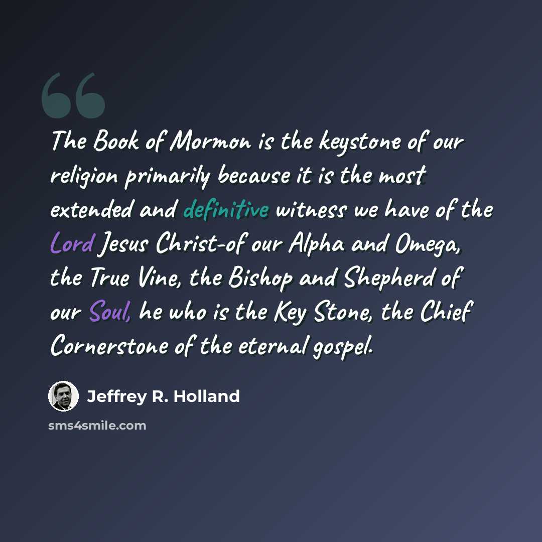 “The Book of Mormon is the keystone of our religion primarily because it is the most extended and definitive witness we have of the Lord Jesus Christ-of our Alpha and Omega, the True Vine, the Bishop and Shepherd of our Soul, he who is the Key Stone, the Chief Cornerstone of the eternal gospel.” quote by Jeffrey R. Holland