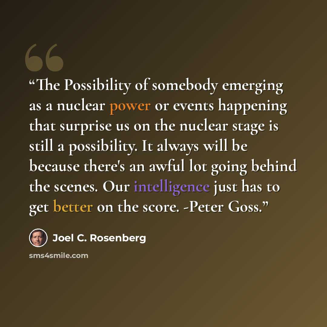 “The Possibility of somebody emerging as a nuclear power or events happening that surprise us on the nuclear stage is still a possibility. It always will be because there's an awful lot going behind the scenes. Our intelligence just has to get better on the score. -Peter Goss.” quote by Joel C. Rosenberg