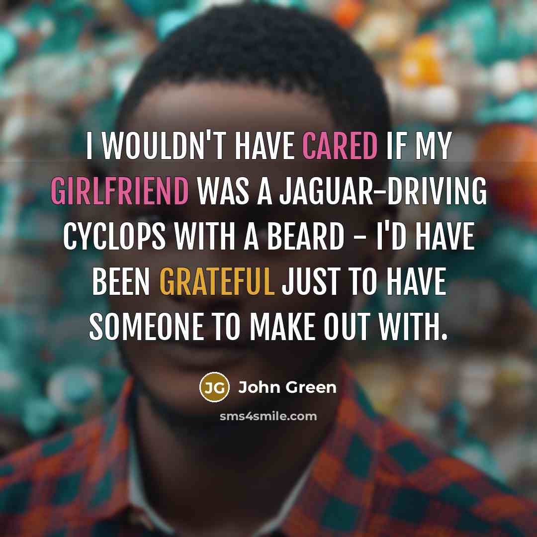 “I wouldn't have cared if my girlfriend was a Jaguar-driving Cyclops with a beard - I'd have been grateful just to have someone to make out with.” quote by John Green