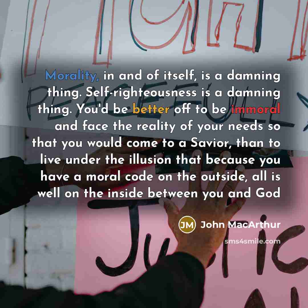 “Morality, in and of itself, is a damning thing. Self-righteousness is a damning thing. You'd be better off to be immoral and face the reality of your needs so that you would come to a Savior, than to live under the illusion that because you have a moral code on the outside, all is well on the…” quote by John Macarthur