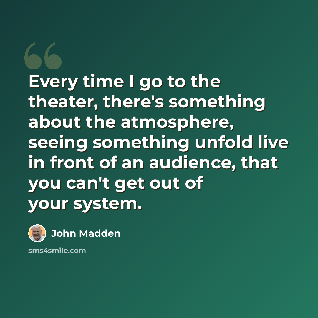 “Every time I go to the theater, there's something about the atmosphere, seeing something unfold live in front of an audience, that you can't get out of your system.” quote by John Madden