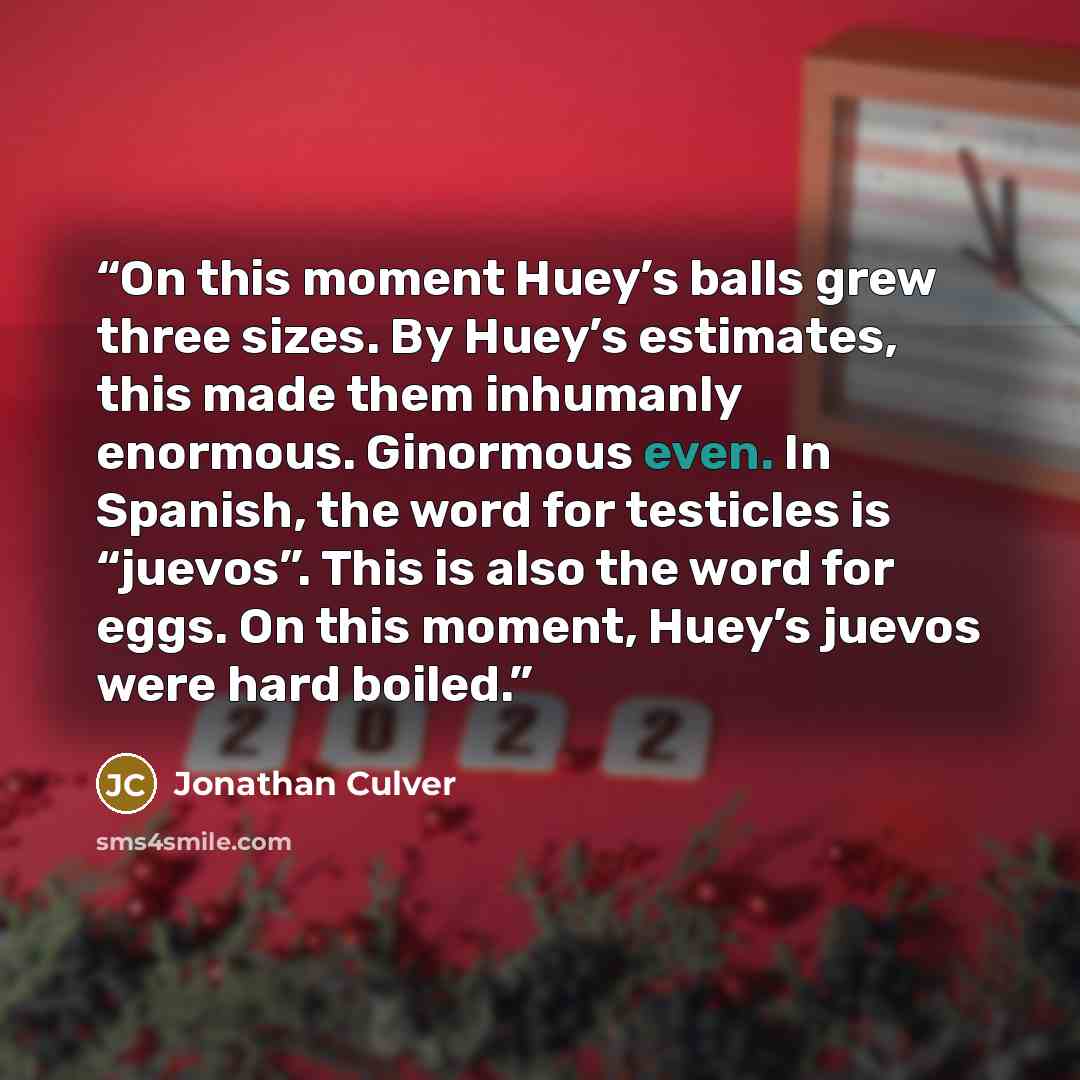 “On this moment Huey’s balls grew three sizes. By Huey’s estimates, this made them inhumanly enormous. Ginormous even. In Spanish, the word for testicles is “juevos”. This is also the word for eggs. On this moment, Huey’s juevos were hard boiled.” quote by Jonathan Culver