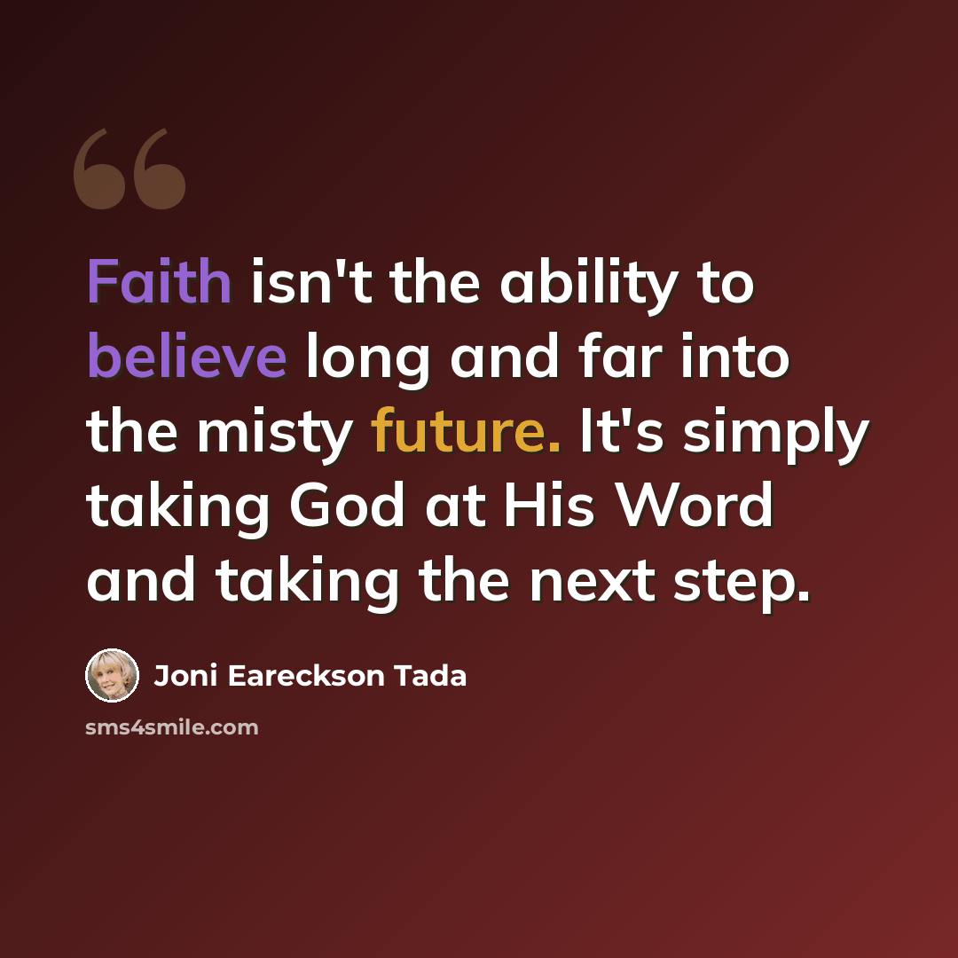 “Faith isn't the ability to believe long and far into the misty future. It's simply taking God at His Word and taking the next step.” quote by Joni Eareckson Tada