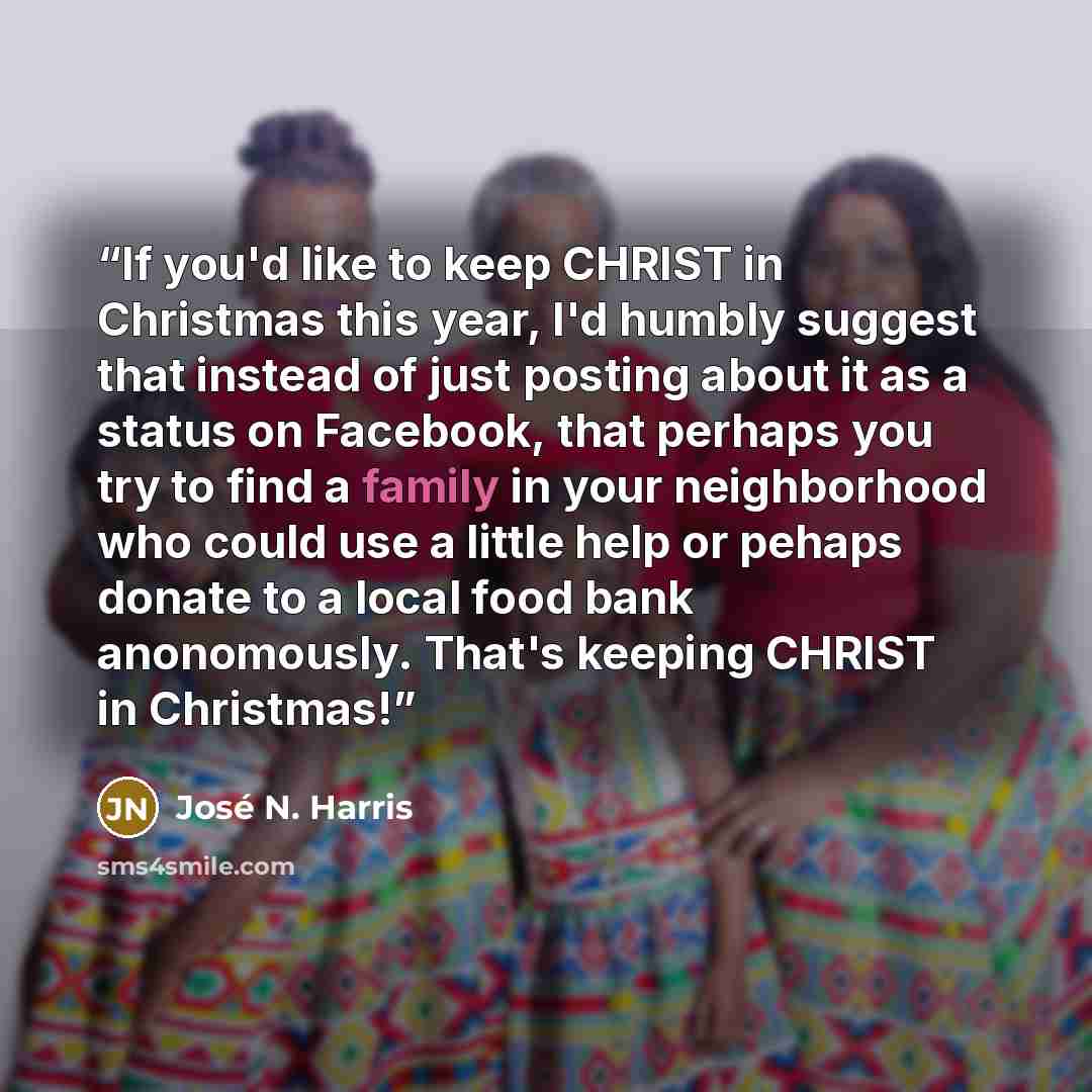 “If you'd like to keep CHRIST in Christmas this year, I'd humbly suggest that instead of just posting about it as a status on Facebook, that perhaps you try to find a family in your neighborhood who could use a little help or pehaps donate to a local food bank anonomously. That's keeping CHRIST in…” quote by José N. Harris