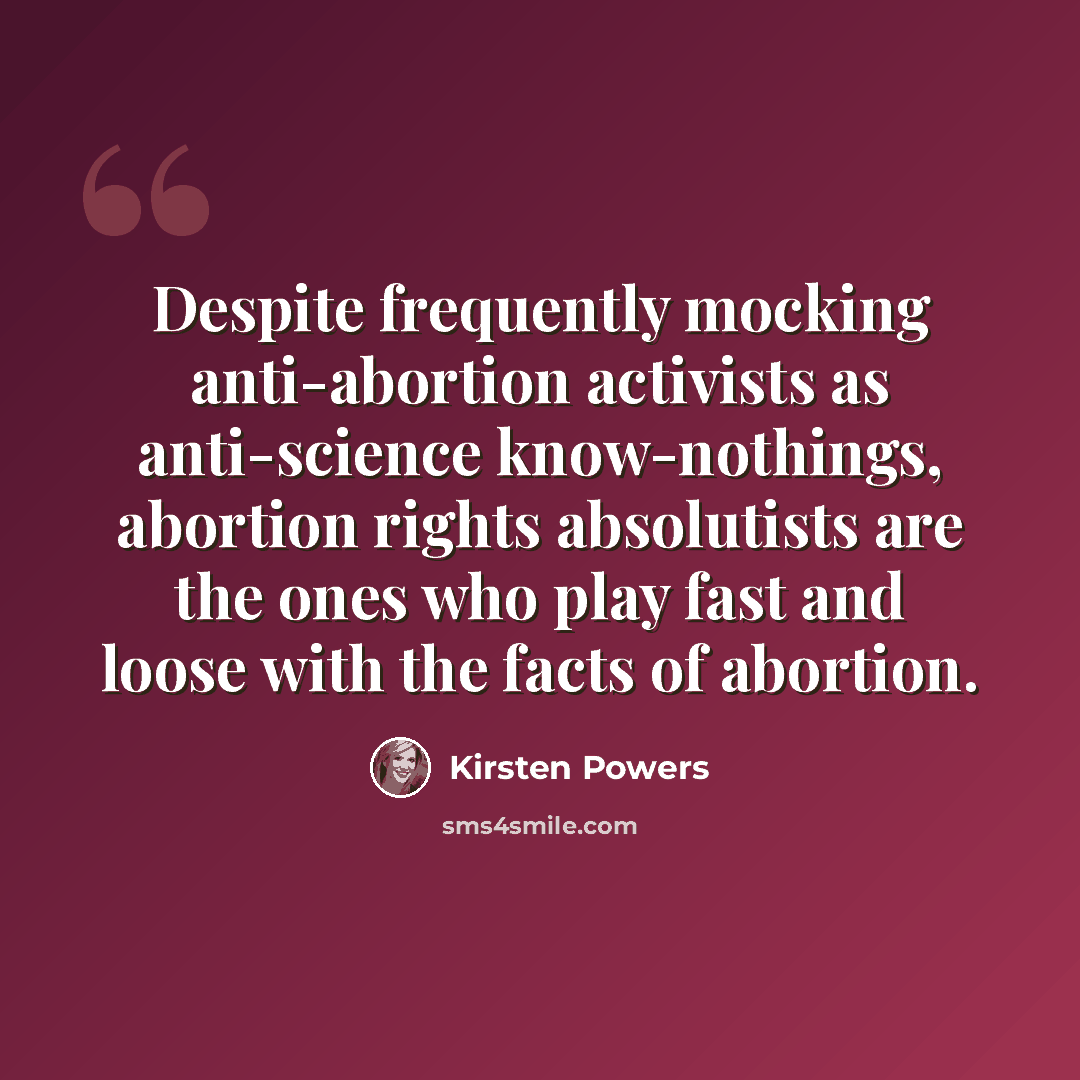 “Despite frequently mocking anti-abortion activists as anti-science know-nothings, abortion rights absolutists are the ones who play fast and loose with the facts of abortion.” quote by Kirsten Powers