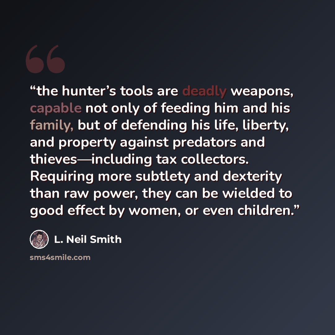 “the hunter’s tools are deadly weapons, capable not only of feeding him and his family, but of defending his life, liberty, and property against predators and thieves—including tax collectors. Requiring more subtlety and dexterity than raw power, they can be wielded to good effect by women, or even…” quote by L. Neil Smith