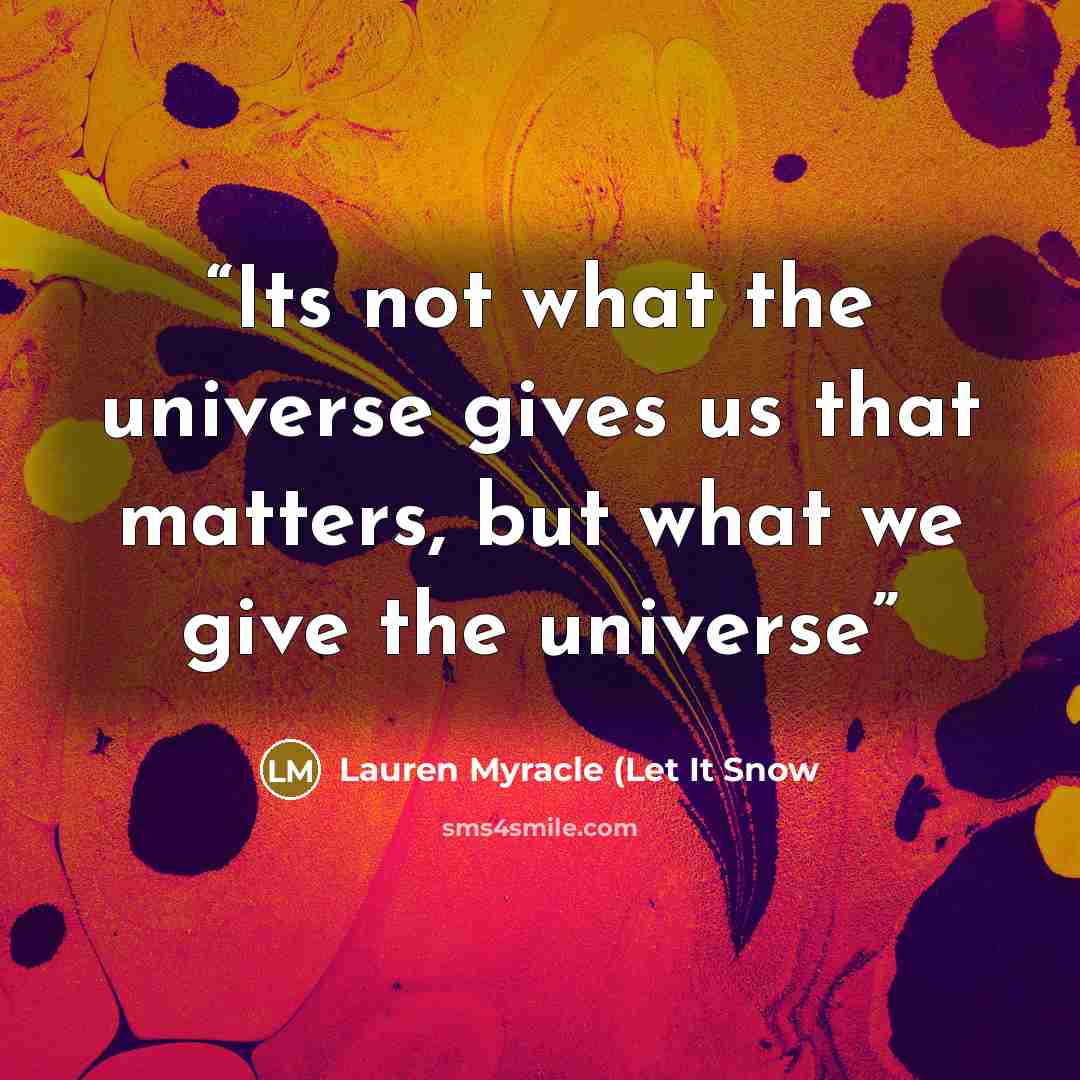 “Its not what the universe gives us that matters, but what we give the universe” quote by Lauren Myracle (Let It Snow