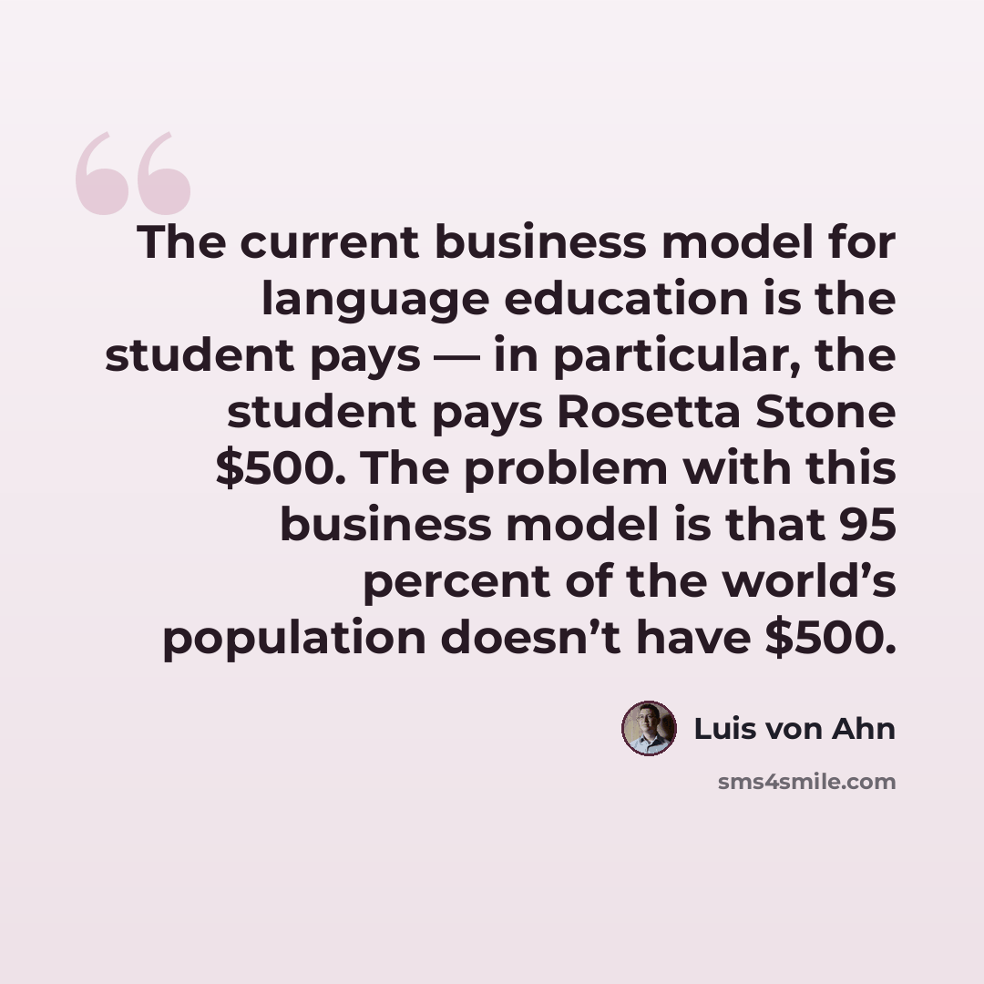 “The current business model for language education is the student pays — in particular, the student pays Rosetta Stone $500. The problem with this business model is that 95 percent of the world’s population doesn’t have $500.” quote by Luis von Ahn