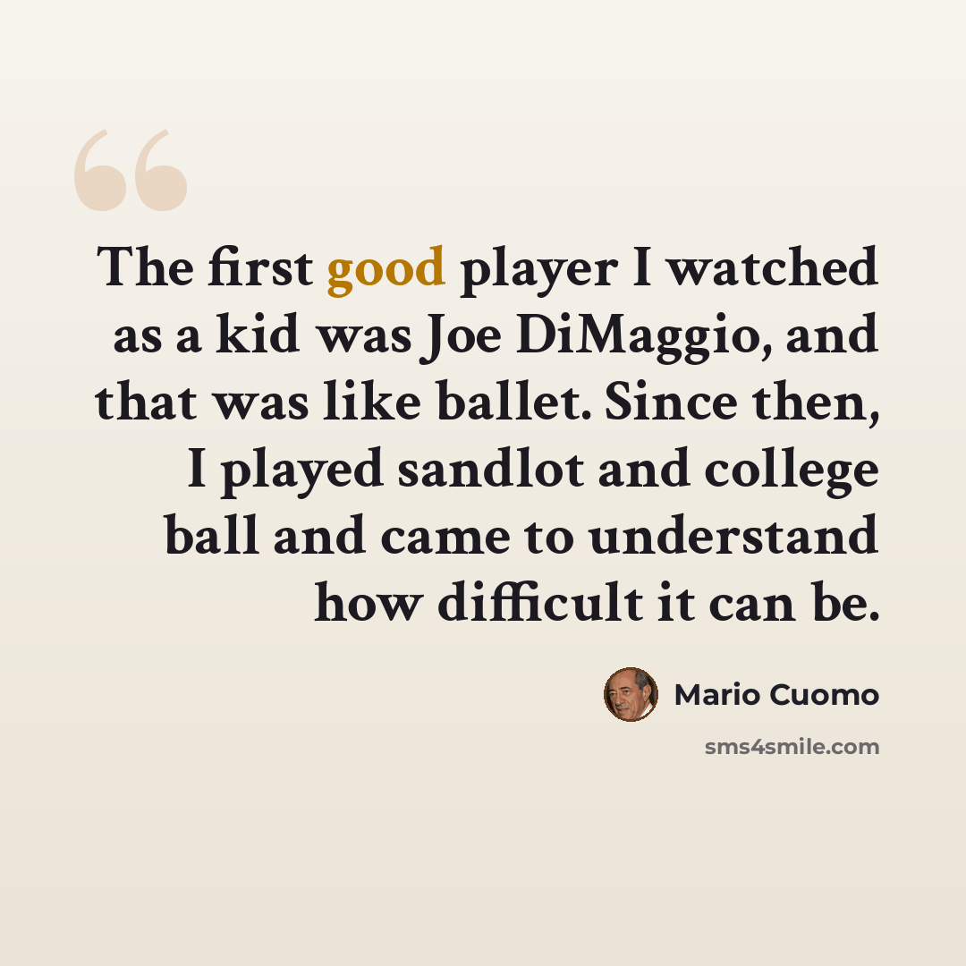 “The first good player I watched as a kid was Joe DiMaggio, and that was like ballet. Since then, I played sandlot and college ball and came to understand how difficult it can be.” quote by Mario Cuomo