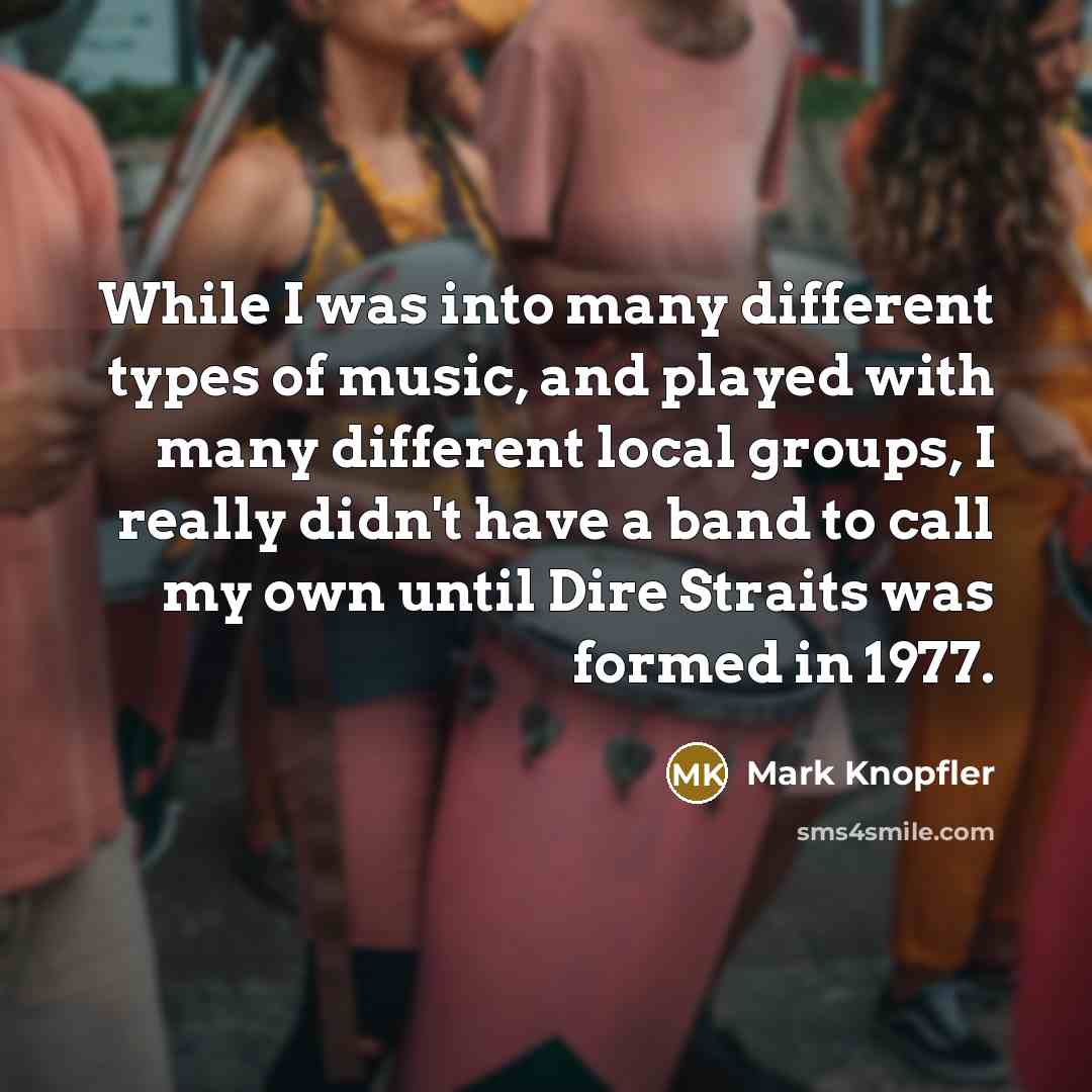 “While I was into many different types of music, and played with many different local groups, I really didn't have a band to call my own until Dire Straits was formed in 1977.” quote by Mark Knopfler