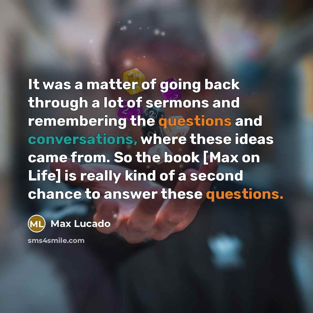 “It was a matter of going back through a lot of sermons and remembering the questions and conversations, where these ideas came from. So the book [Max on Life] is really kind of a second chance to answer these questions.” quote by Max Lucado