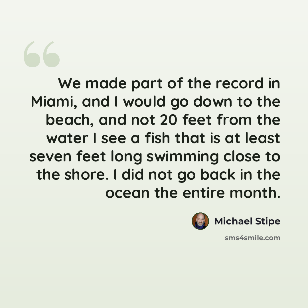 “We made part of the record in Miami, and I would go down to the beach, and not 20 feet from the water I see a fish that is at least seven feet long swimming close to the shore. I did not go back in the ocean the entire month.” quote by Michael Stipe