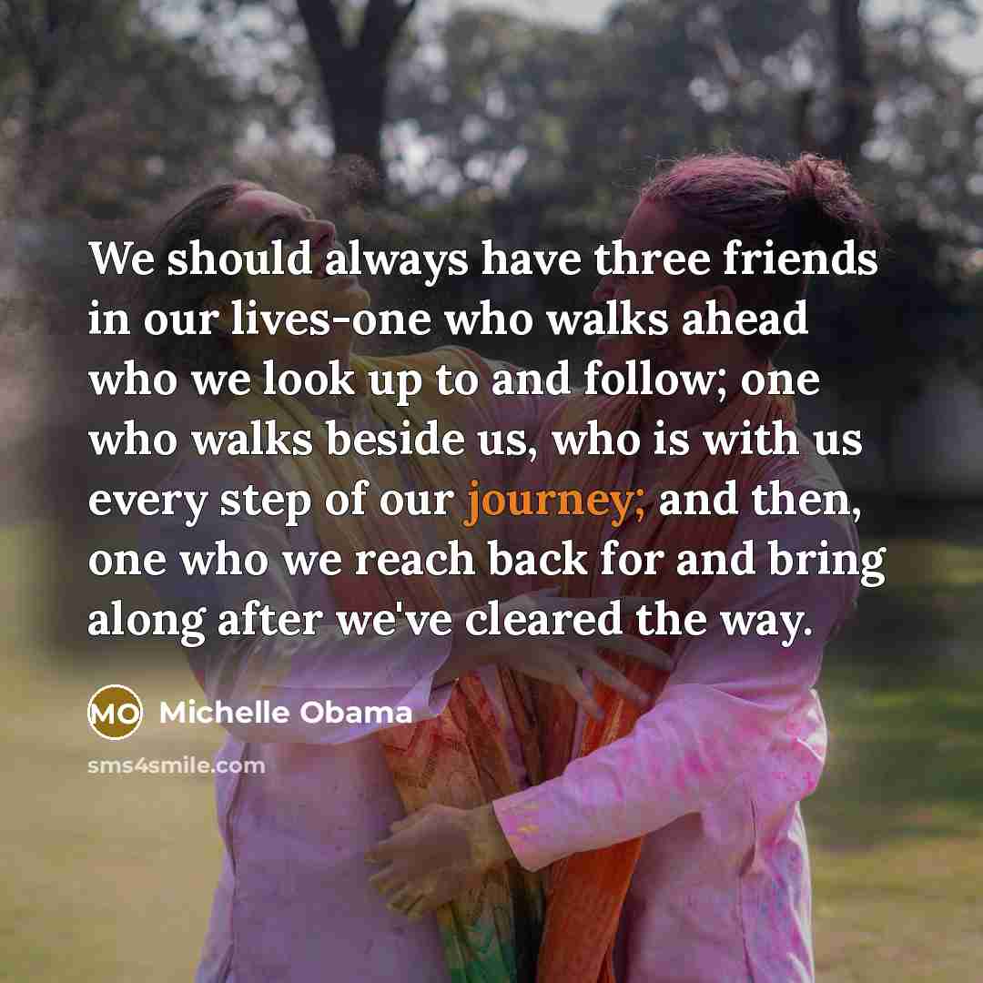 “We should always have three friends in our lives-one who walks ahead who we look up to and follow; one who walks beside us, who is with us every step of our journey; and then, one who we reach back for and bring along after we've cleared the way.” quote by Michelle Obama