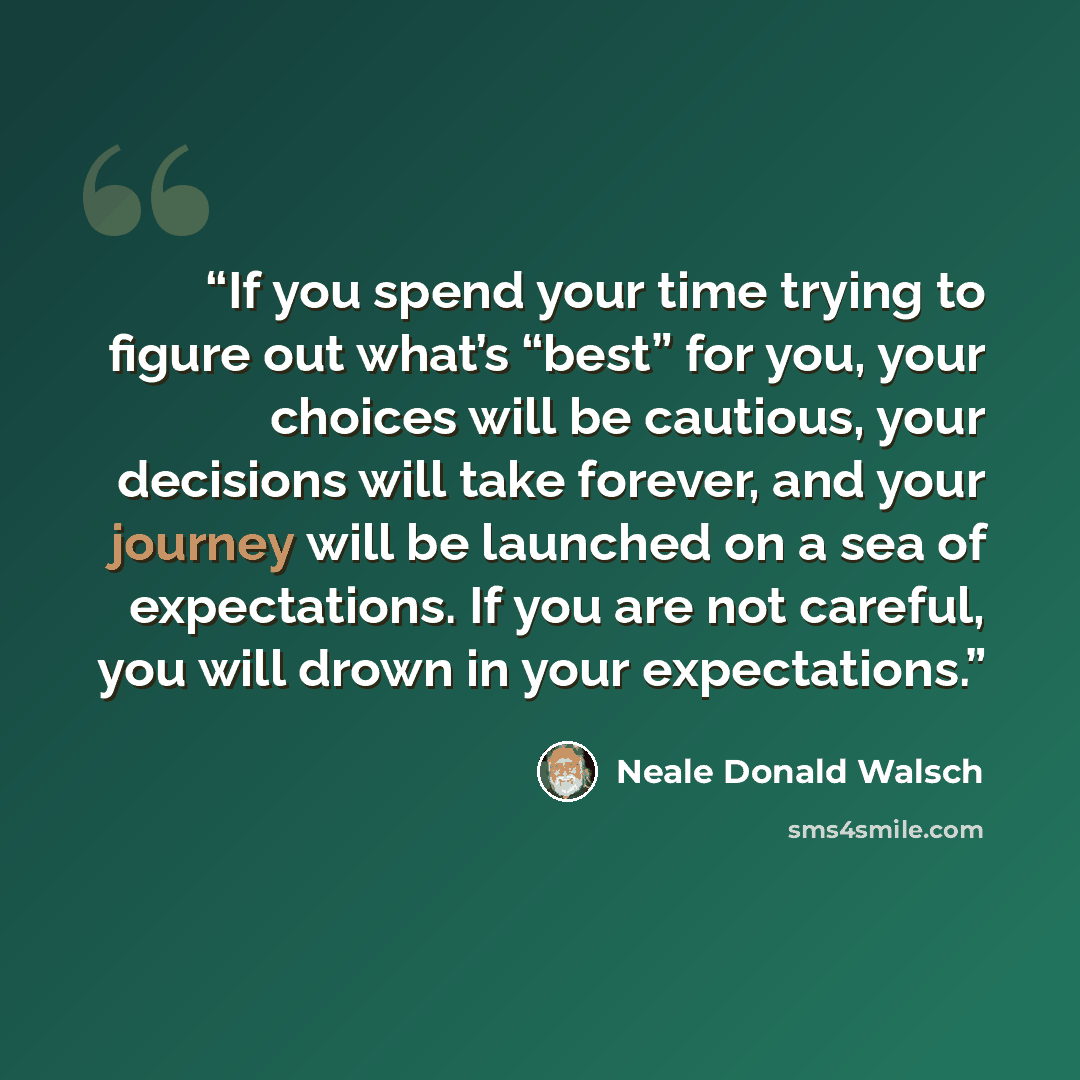 “If you spend your time trying to figure out what’s “best” for you, your choices will be cautious, your decisions will take forever, and your journey will be launched on a sea of expectations. If you are not careful, you will drown in your expectations.” quote by Neale Donald Walsch