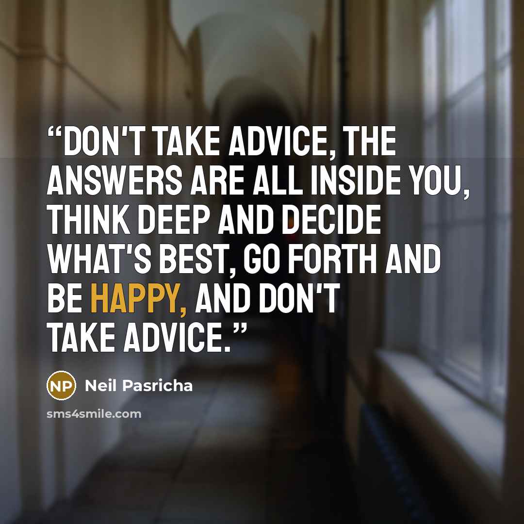 “Don't take advice, The answers are all inside you, Think deep and decide what's best, Go forth and be happy, And don't take advice.” quote by Neil Pasricha