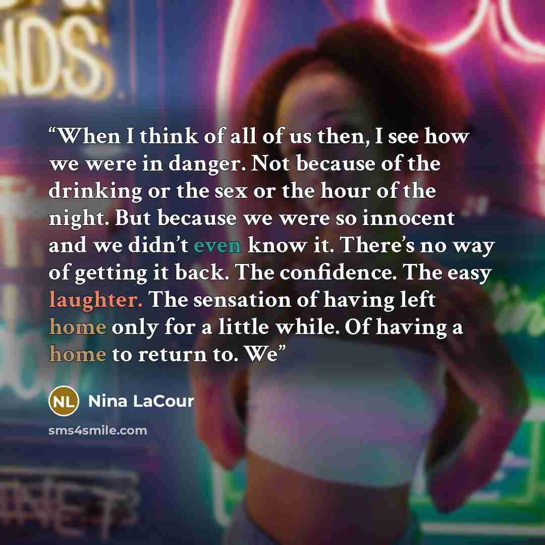 “When I think of all of us then, I see how we were in danger. Not because of the drinking or the sex or the hour of the night. But because we were so innocent and we didn’t even know it. There’s no way of getting it back. The confidence. The easy laughter. The sensation of having left home only for…” quote by Nina LaCour