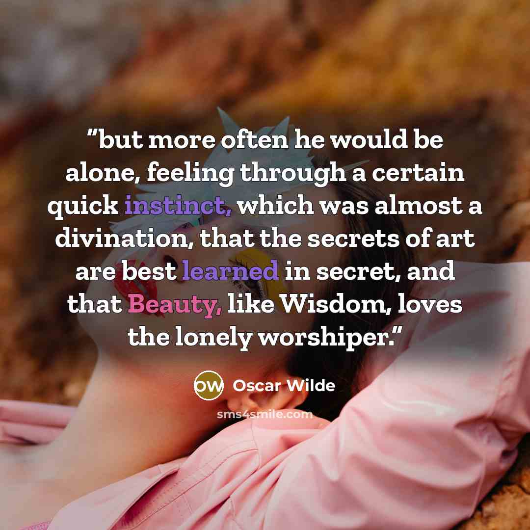 “but more often he would be alone, feeling through a certain quick instinct, which was almost a divination, that the secrets of art are best learned in secret, and that Beauty, like Wisdom, loves the lonely worshiper.” quote by Oscar Wilde