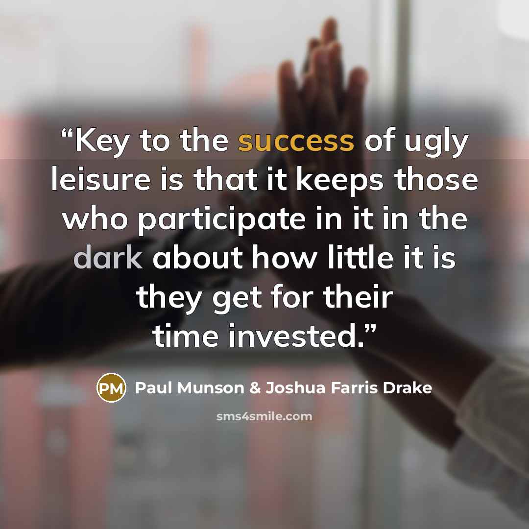“Key to the success of ugly leisure is that it keeps those who participate in it in the dark about how little it is they get for their time invested.” quote by Paul Munson & Joshua Farris Drake