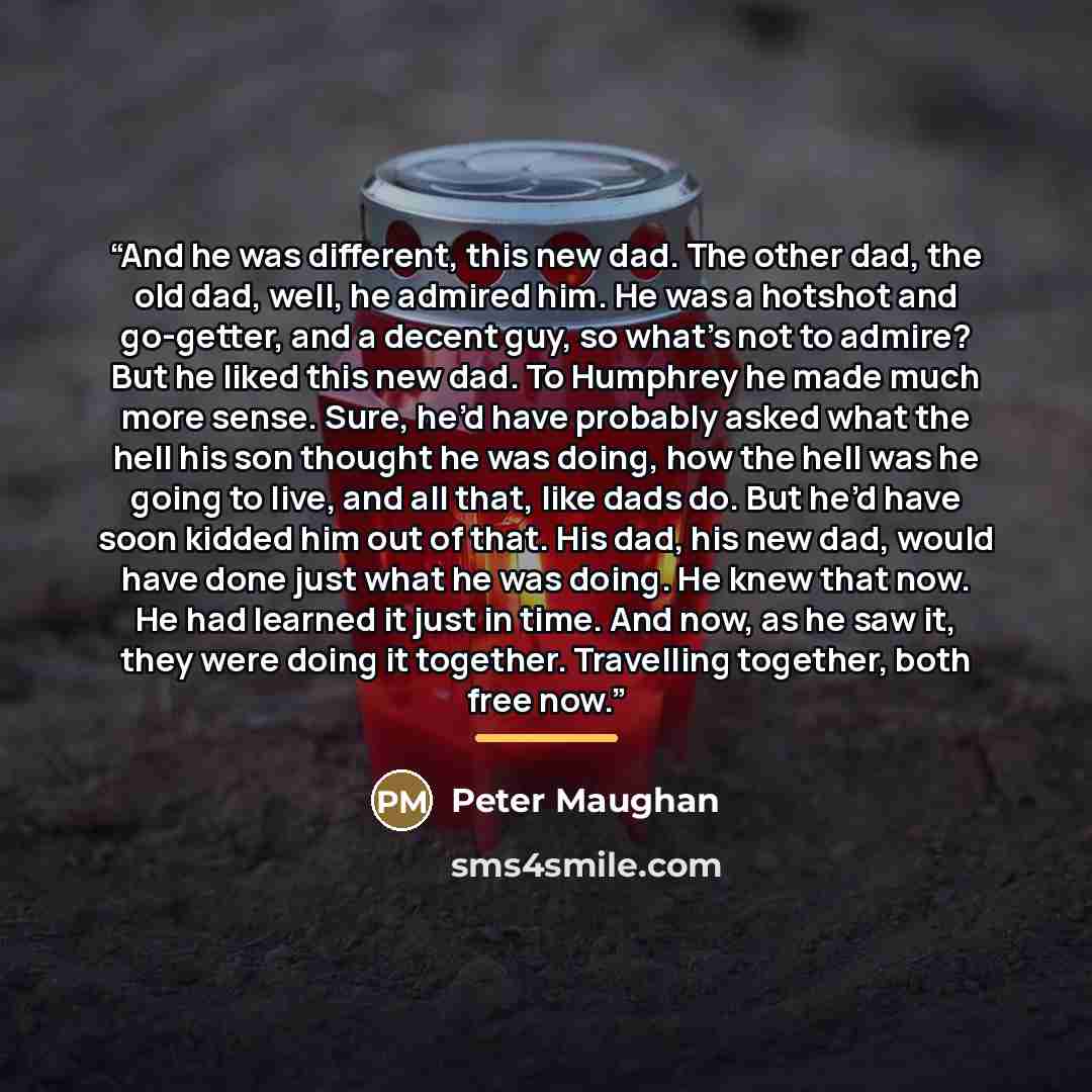“And he was different, this new dad. The other dad, the old dad, well, he admired him. He was a hotshot and go-getter, and a decent guy, so what’s not to admire? But he liked this new dad. To Humphrey he made much more sense. Sure, he’d have probably asked what the hell his son thought he was…” quote by Peter Maughan