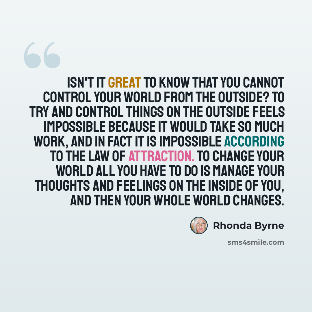 “Isn't it great to know that you cannot control your world from the outside? To try and control things on the outside feels impossible because it would take so much work, and in fact it is impossible according to the law of attraction. To change your world all you have to do is manage your thoughts…” quote by Rhonda Byrne
