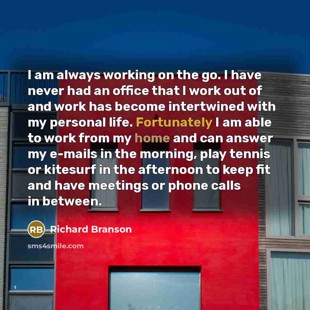 “I am always working on the go. I have never had an office that I work out of and work has become intertwined with my personal life. Fortunately I am able to work from my home and can answer my e-mails in the morning, play tennis or kitesurf in the afternoon to keep fit and have meetings or phone…” quote by Richard Branson