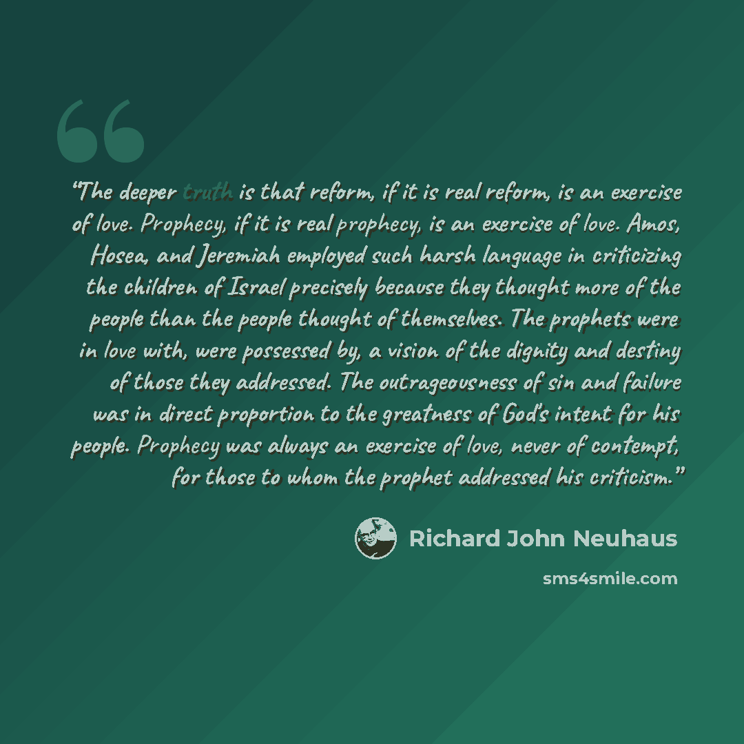 “The deeper truth is that reform, if it is real reform, is an exercise of love. Prophecy, if it is real prophecy, is an exercise of love. Amos, Hosea, and Jeremiah employed such harsh language in criticizing the children of Israel precisely because they thought more of the people than the people…” quote by Richard John Neuhaus