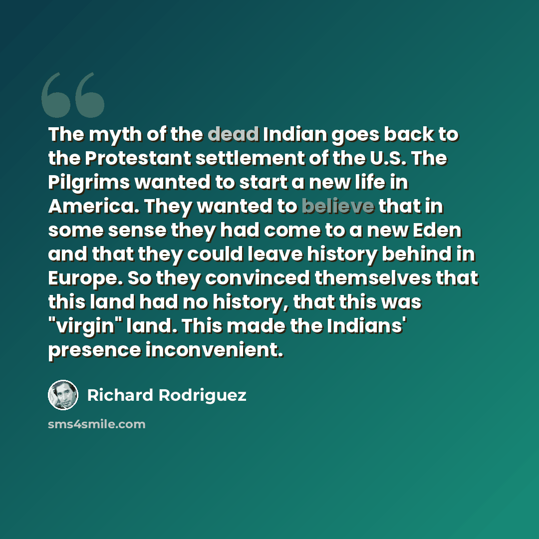 “The myth of the dead Indian goes back to the Protestant settlement of the U.S. The Pilgrims wanted to start a new life in America. They wanted to believe that in some sense they had come to a new Eden and that they could leave history behind in Europe. So they convinced themselves that this land…” quote by Richard Rodriguez