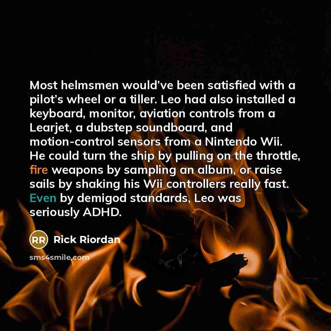 “Most helmsmen would’ve been satisfied with a pilot’s wheel or a tiller. Leo had also installed a keyboard, monitor, aviation controls from a Learjet, a dubstep soundboard, and motion-control sensors from a Nintendo Wii. He could turn the ship by pulling on the throttle, fire weapons by sampling an…” quote by Rick Riordan