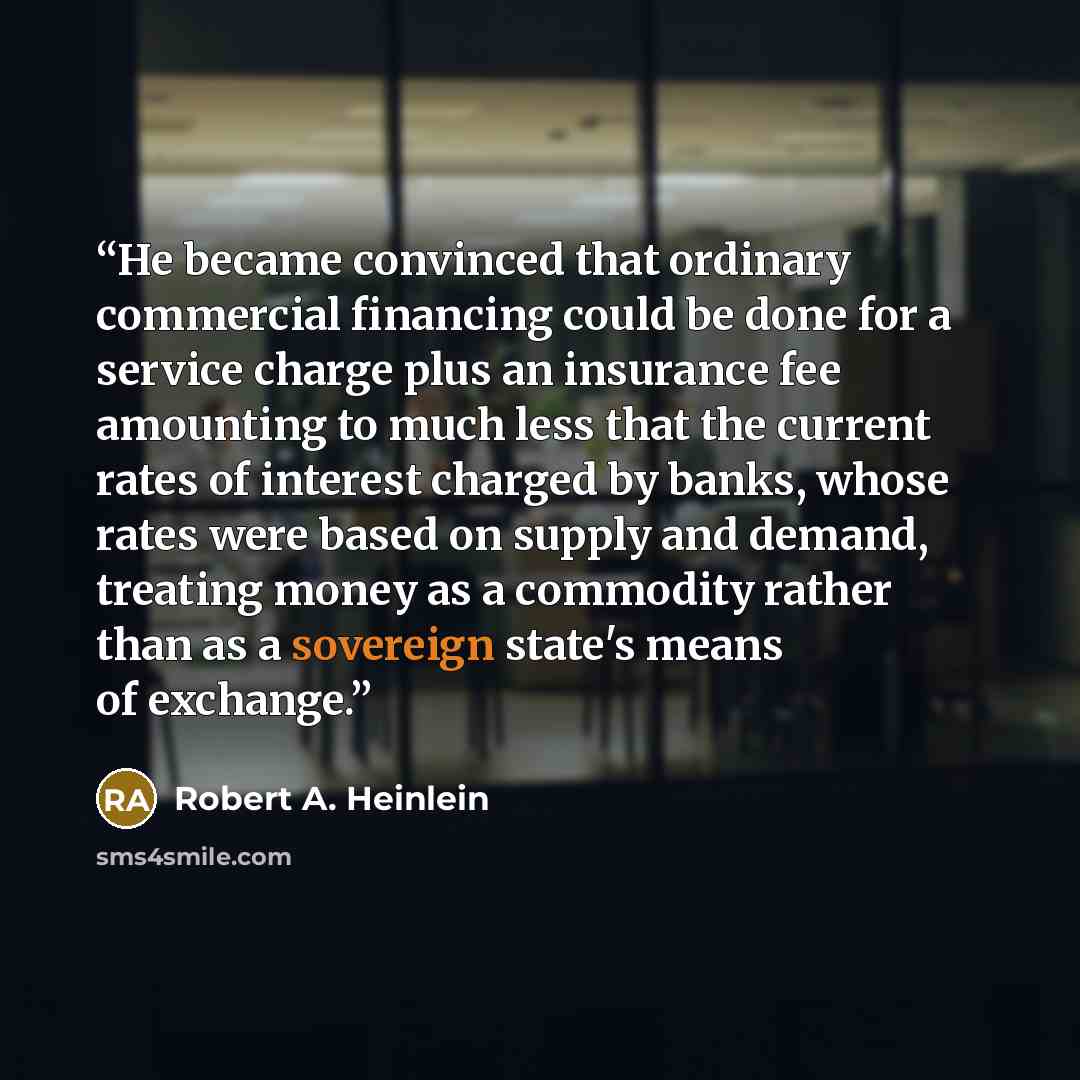“He became convinced that ordinary commercial financing could be done for a service charge plus an insurance fee amounting to much less that the current rates of interest charged by banks, whose rates were based on supply and demand, treating money as a commodity rather than as a sovereign state's…” quote by Robert A. Heinlein