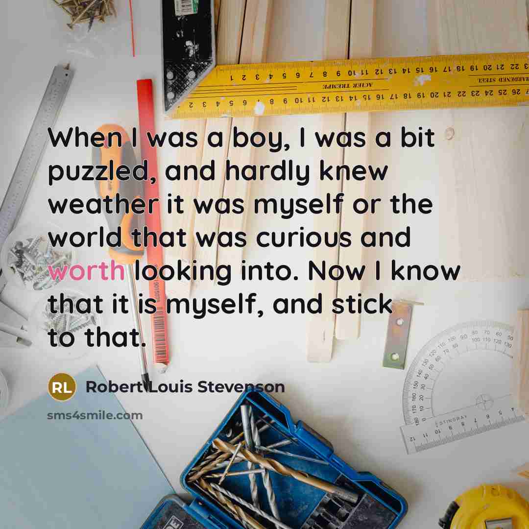 “When I was a boy, I was a bit puzzled, and hardly knew weather it was myself or the world that was curious and worth looking into. Now I know that it is myself, and stick to that.” quote by Robert Louis Stevenson