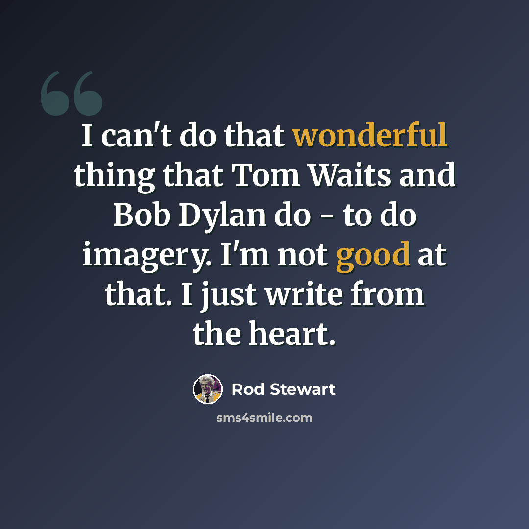 “I can't do that wonderful thing that Tom Waits and Bob Dylan do - to do imagery. I'm not good at that. I just write from the heart.” quote by Rod Stewart